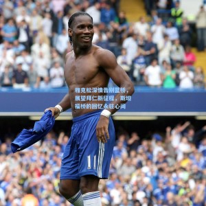 500彩票官网|雅克松深情告别蓝桥，展望拜仁新征程，斯坦福桥的回忆永驻心间