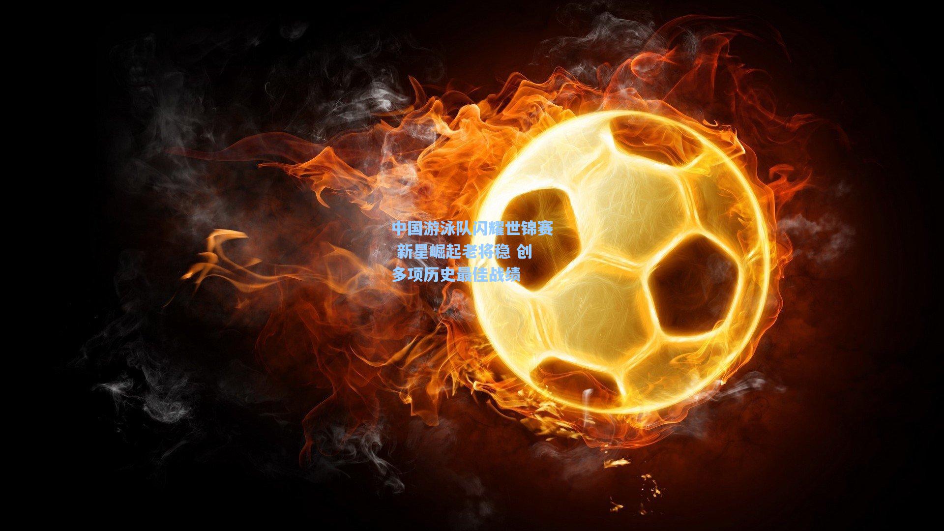 中国游泳队闪耀世锦赛 新星崛起老将稳 创多项历史最佳战绩