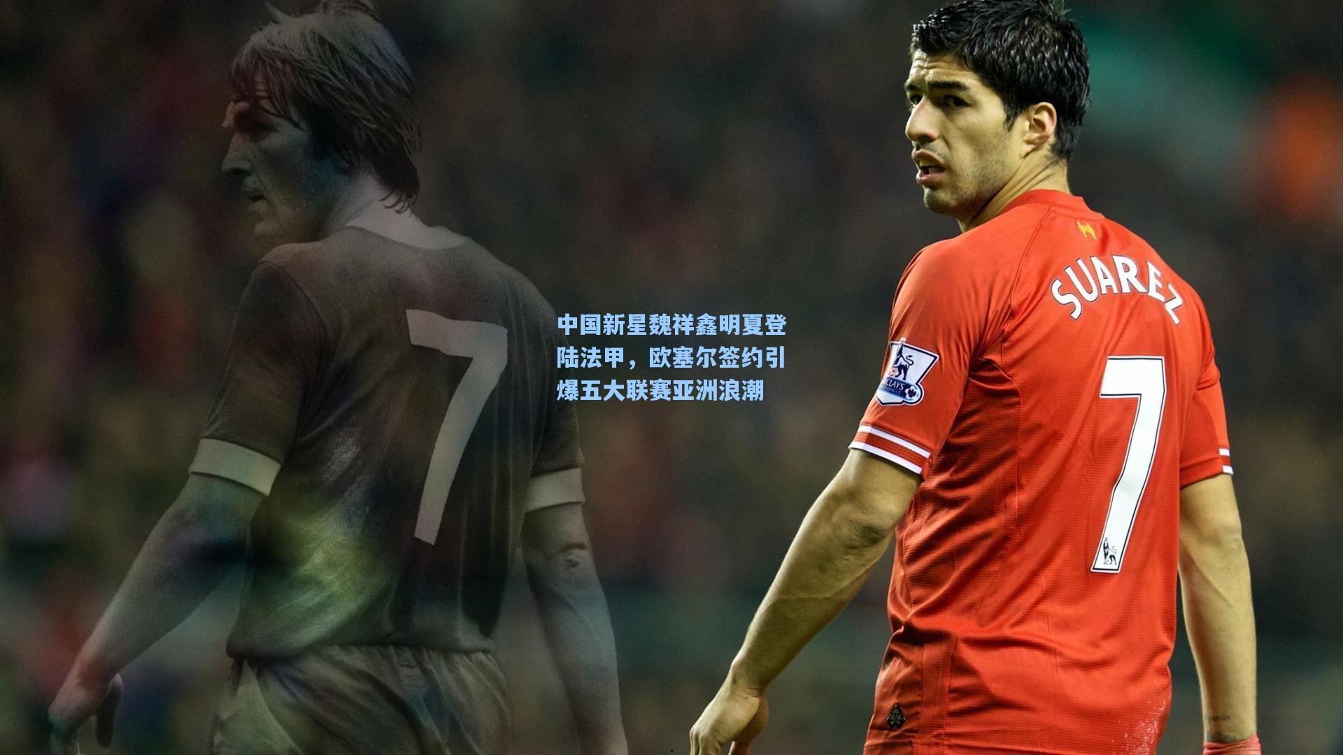 中国新星魏祥鑫明夏登陆法甲，欧塞尔签约引爆五大联赛亚洲浪潮